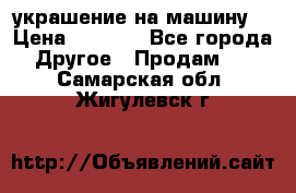 украшение на машину  › Цена ­ 2 000 - Все города Другое » Продам   . Самарская обл.,Жигулевск г.